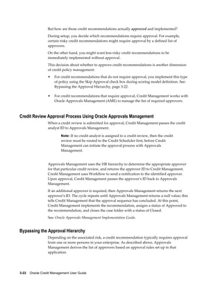 3-22    Oracle Credit Management User Guide
But how are those credit recommendations actually approved and implemented?
During setup, you decide which recommendations require approval. For example,
certain risky credit recommendations might require approval by a defined list of
approvers.
On the other hand, you might want less risky credit recommendations to be
immediately implemented without approval.
This decision about whether to approve credit recommendations is another dimension
of credit policy management:
• For credit recommendations that do not require approval, you implement this type
of policy using the Skip Approval check box during scoring model definition. See:
Bypassing the Approval Hierarchy, page 3-22.
• For credit recommendations that require approval, Credit Management works with
Oracle Approvals Management (AME) to manage the list of required approvers.
Credit Review Approval Process Using Oracle Approvals Management
When a credit review is submitted for approval, Credit Management passes the credit
analyst ID to Approvals Management.
Note: If no credit analyst is assigned to a credit review, then the credit
review must be routed to the Credit Scheduler first, before Credit
Management can initiate the approval process with Approvals
Management.
Approvals Management uses the HR hierarchy to determine the appropriate approver
for that particular credit review, and returns the approver ID to Credit Management.
Credit Management uses Workflow to send a notification to the identified approver.
Upon approval, Credit Management passes the approver's ID back to Approvals
Management.
If an additional approver is required, then Approvals Management returns the next
approver's ID. The cycle repeats until Approvals Management returns a null value; this
tells Credit Management that the approval sequence has concluded. At this point,
Credit Management implements the recommendation, assigns a status of Approved to
the recommendation, and closes the case folder with a status of Closed.
See: Oracle Approvals Management Implementation Guide.
Bypassing the Approval Hierarchy
Depending on the associated risk, a credit recommendation typically requires approval
from one or more persons in your enterprise. As described above, Approvals
Management derives the list of approvers based on approval rules set up in that
application.
 
