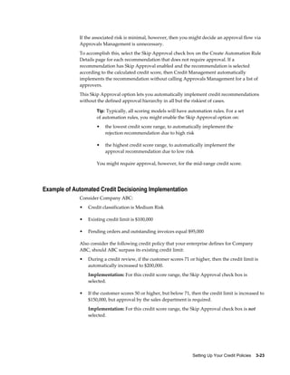 Setting Up Your Credit Policies    3-23
If the associated risk is minimal, however, then you might decide an approval flow via
Approvals Management is unnecessary.
To accomplish this, select the Skip Approval check box on the Create Automation Rule
Details page for each recommendation that does not require approval. If a
recommendation has Skip Approval enabled and the recommendation is selected
according to the calculated credit score, then Credit Management automatically
implements the recommendation without calling Approvals Management for a list of
approvers.
This Skip Approval option lets you automatically implement credit recommendations
without the defined approval hierarchy in all but the riskiest of cases.
Tip: Typically, all scoring models will have automation rules. For a set
of automation rules, you might enable the Skip Approval option on:
• the lowest credit score range, to automatically implement the
rejection recommendation due to high risk
• the highest credit score range, to automatically implement the
approval recommendation due to low risk
You might require approval, however, for the mid-range credit score.
Example of Automated Credit Decisioning Implementation
Consider Company ABC:
• Credit classification is Medium Risk
• Existing credit limit is $100,000
• Pending orders and outstanding invoices equal $95,000
Also consider the following credit policy that your enterprise defines for Company
ABC, should ABC surpass its existing credit limit:
• During a credit review, if the customer scores 71 or higher, then the credit limit is
automatically increased to $200,000.
Implementation: For this credit score range, the Skip Approval check box is
selected.
• If the customer scores 50 or higher, but below 71, then the credit limit is increased to
$150,000, but approval by the sales department is required.
Implementation: For this credit score range, the Skip Approval check box is not
selected.
 