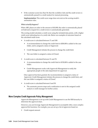 3-24    Oracle Credit Management User Guide
• If the customer scores less than 50, then the workflow fails and the credit review is
automatically passed to a credit analyst for manual processing.
Implementation: This credit score range does not exist on the scoring model's
automation rules.
What actually happens?
When ABC places an order in the amount of $10,000, the order is automatically placed
on hold and a request for a credit review is automatically generated.
The scoring model calculates a credit score using the included data points, with a higher
credit score indicating less of a credit risk. Below are examples of outcomes based on
the calculated credit score:
• A credit score is calculated between 71 and 100:
• A recommendation to change the credit limit to $200,000 is added to the case
folder, and is assigned a status of Approved.
• Credit Management initiates the process to change the credit limit.
• The case folder is assigned a status of Closed.
• A credit score is calculated between 51 and 70:
• A recommendation to change the credit limit to $150,000 is added to the case
folder.
• Credit Management works with Approvals Management to notify the
appropriate people in the sales department for approval.
Once approval has been granted, the recommendation is assigned a status of
Approved, Credit Management initiates the process to change the credit limit, and
the case folder is assigned a status of Closed.
• A credit score is calculated between 0 and 50:
• The automatic process stops and a notification is sent to the assigned credit
analyst or credit manager for further action.
More Complex Credit Approvals Policy Management
Approvals Management is set up with Credit Management to use the HR hierarchy to
determine the approval chain.
However, you can leverage Approvals Management to accomplish other, more complex
approval list functions. For example, you can set up a list of approvers based on:
• Credit request amount
 