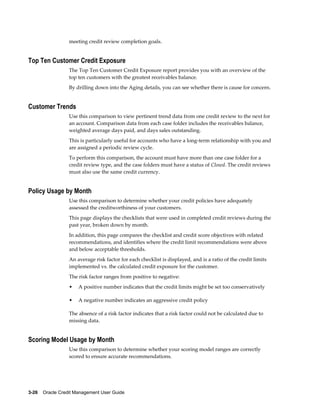 3-26    Oracle Credit Management User Guide
meeting credit review completion goals.
Top Ten Customer Credit Exposure
The Top Ten Customer Credit Exposure report provides you with an overview of the
top ten customers with the greatest receivables balance.
By drilling down into the Aging details, you can see whether there is cause for concern.
Customer Trends
Use this comparison to view pertinent trend data from one credit review to the next for
an account. Comparison data from each case folder includes the receivables balance,
weighted average days paid, and days sales outstanding.
This is particularly useful for accounts who have a long-term relationship with you and
are assigned a periodic review cycle.
To perform this comparison, the account must have more than one case folder for a
credit review type, and the case folders must have a status of Closed. The credit reviews
must also use the same credit currency.
Policy Usage by Month
Use this comparison to determine whether your credit policies have adequately
assessed the creditworthiness of your customers.
This page displays the checklists that were used in completed credit reviews during the
past year, broken down by month.
In addition, this page compares the checklist and credit score objectives with related
recommendations, and identifies where the credit limit recommendations were above
and below acceptable thresholds.
An average risk factor for each checklist is displayed, and is a ratio of the credit limits
implemented vs. the calculated credit exposure for the customer.
The risk factor ranges from positive to negative:
• A positive number indicates that the credit limits might be set too conservatively
• A negative number indicates an aggressive credit policy
The absence of a risk factor indicates that a risk factor could not be calculated due to
missing data.
Scoring Model Usage by Month
Use this comparison to determine whether your scoring model ranges are correctly
scored to ensure accurate recommendations.
 