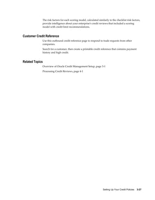 Setting Up Your Credit Policies    3-27
The risk factors for each scoring model, calculated similarly to the checklist risk factors,
provide intelligence about your enterprise's credit reviews that included a scoring
model with credit limit recommendations.
Customer Credit Reference
Use this outbound credit reference page to respond to trade requests from other
companies.
Search for a customer, then create a printable credit reference that contains payment
history and high credit.
Related Topics
Overview of Oracle Credit Management Setup, page 3-1
Processing Credit Reviews, page 4-1
 
