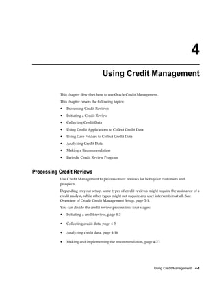 Using Credit Management    4-1
4
Using Credit Management
This chapter describes how to use Oracle Credit Management.
This chapter covers the following topics:
• Processing Credit Reviews
• Initiating a Credit Review
• Collecting Credit Data
• Using Credit Applications to Collect Credit Data
• Using Case Folders to Collect Credit Data
• Analyzing Credit Data
• Making a Recommendation
• Periodic Credit Review Program
Processing Credit Reviews
Use Credit Management to process credit reviews for both your customers and
prospects.
Depending on your setup, some types of credit reviews might require the assistance of a
credit analyst, while other types might not require any user intervention at all. See:
Overview of Oracle Credit Management Setup, page 3-1.
You can divide the credit review process into four stages:
• Initiating a credit review, page 4-2
• Collecting credit data, page 4-3
• Analyzing credit data, page 4-16
• Making and implementing the recommendation, page 4-23
 