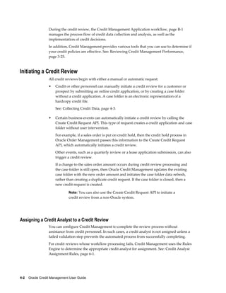 4-2    Oracle Credit Management User Guide
During the credit review, the Credit Management Application workflow, page B-1
manages the process flow of credit data collection and analysis, as well as the
implementation of credit decisions.
In addition, Credit Management provides various tools that you can use to determine if
your credit policies are effective. See: Reviewing Credit Management Performance,
page 3-25.
Initiating a Credit Review
All credit reviews begin with either a manual or automatic request:
• Credit or other personnel can manually initiate a credit review for a customer or
prospect by submitting an online credit application, or by creating a case folder
without a credit application. A case folder is an electronic representation of a
hardcopy credit file.
See: Collecting Credit Data, page 4-3.
• Certain business events can automatically initiate a credit review by calling the
Create Credit Request API. This type of request creates a credit application and case
folder without user intervention.
For example, if a sales order is put on credit hold, then the credit hold process in
Oracle Order Management passes this information to the Create Credit Request
API, which automatically initiates a credit review.
Other events, such as a quarterly review or a lease application submission, can also
trigger a credit review.
If a change to the sales order amount occurs during credit review processing and
the case folder is still open, then Oracle Credit Management updates the existing
case folder with the new order amount and initiates the case folder data refresh,
rather than creating a duplicate credit request. If the case folder is closed, then a
new credit request is created.
Note: You can also use the Create Credit Request API to initiate a
credit review from a non-Oracle system.
Assigning a Credit Analyst to a Credit Review
You can configure Credit Management to complete the review process without
assistance from credit personnel. In such cases, a credit analyst is not assigned unless a
failed validation step prevents the automated process from successfully completing.
For credit reviews whose workflow processing fails, Credit Management uses the Rules
Engine to determine the appropriate credit analyst for assignment. See: Credit Analyst
Assignment Rules, page 6-1.
 