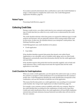 Using Credit Management    4-3
If an analyst cannot be determined, then a notification is sent to the Credit Scheduler to
assign a credit analyst to complete the credit review. See: Credit Management
Application Workflow, page B-1.
Related Topics
Processing Credit Reviews, page 4-1
Collecting Credit Data
During a credit review, you collect credit data for your customers and prospects. The
type of credit data that you collect for every credit review is determined by the credit
checklist.
The credit checklist indicates which data points are required for different types of credit
analyses and decisions, and can optionally indicate which scoring model will be used
for the review. In this way, the checklist enforces your enterprise's credit policies. See:
Defining Checklists, page 3-5.
Credit Management uses credit checklists in two places:
• Credit application
• Case folder
If the checklist identifies required data points that already exist within Oracle
Applications or are calculable, such as available credit, aging, and so on, then Credit
Management automatically inserts that information directly into the credit application
and case folder.
If the checklist requires data points that must be manually supplied, such as bank and
trade references, then a credit analyst must enter the required data into the credit
application or case folder.
Credit Checklists for Credit Applications
When you create a credit application, you first specify the credit review type, as well as
the customer or prospect's credit classification if it is not defaulted from the customer's
profile class. Credit Management identifies the credit checklist that corresponds to this
combination, and uses the checklist to build the rest of the application.
This means that the data points on a credit application vary according to its associated
credit checklist. See: Using Credit Applications to Collect Credit Data, page 4-4.
For example, a new customer wants to establish credit with your company. Based on
the credit checklist that you defined for the combination of credit review type (New
Credit) and credit classification (New), the credit application will most likely emphasize
external data and trade references, because historical receivables data will not exist for
this new customer.
 