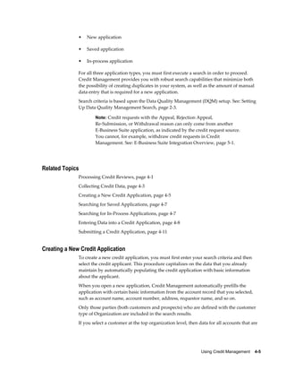 Using Credit Management    4-5
• New application
• Saved application
• In-process application
For all three application types, you must first execute a search in order to proceed.
Credit Management provides you with robust search capabilities that minimize both
the possibility of creating duplicates in your system, as well as the amount of manual
data entry that is required for a new application.
Search criteria is based upon the Data Quality Management (DQM) setup. See: Setting
Up Data Quality Management Search, page 2-3.
Note: Credit requests with the Appeal, Rejection Appeal,
Re-Submission, or Withdrawal reason can only come from another
E-Business Suite application, as indicated by the credit request source.
You cannot, for example, withdraw credit requests in Credit
Management. See: E-Business Suite Integration Overview, page 5-1.
Related Topics
Processing Credit Reviews, page 4-1
Collecting Credit Data, page 4-3
Creating a New Credit Application, page 4-5
Searching for Saved Applications, page 4-7
Searching for In-Process Applications, page 4-7
Entering Data into a Credit Application, page 4-8
Submitting a Credit Application, page 4-11
Creating a New Credit Application
To create a new credit application, you must first enter your search criteria and then
select the credit applicant. This procedure capitalizes on the data that you already
maintain by automatically populating the credit application with basic information
about the applicant.
When you open a new application, Credit Management automatically prefills the
application with certain basic information from the account record that you selected,
such as account name, account number, address, requestor name, and so on.
Only those parties (both customers and prospects) who are defined with the customer
type of Organization are included in the search results.
If you select a customer at the top organization level, then data for all accounts that are
 