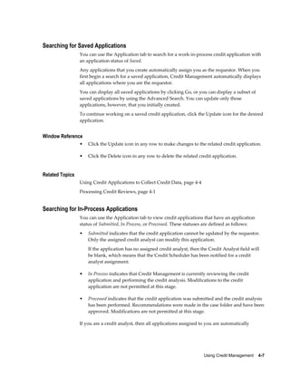 Using Credit Management    4-7
Searching for Saved Applications
You can use the Application tab to search for a work-in-process credit application with
an application status of Saved.
Any applications that you create automatically assign you as the requestor. When you
first begin a search for a saved application, Credit Management automatically displays
all applications where you are the requestor.
You can display all saved applications by clicking Go, or you can display a subset of
saved applications by using the Advanced Search. You can update only those
applications, however, that you initially created.
To continue working on a saved credit application, click the Update icon for the desired
application.
Window Reference
• Click the Update icon in any row to make changes to the related credit application.
• Click the Delete icon in any row to delete the related credit application.
Related Topics
Using Credit Applications to Collect Credit Data, page 4-4
Processing Credit Reviews, page 4-1
Searching for In-Process Applications
You can use the Application tab to view credit applications that have an application
status of Submitted, In Process, or Processed. These statuses are defined as follows:
• Submitted indicates that the credit application cannot be updated by the requestor.
Only the assigned credit analyst can modify this application.
If the application has no assigned credit analyst, then the Credit Analyst field will
be blank, which means that the Credit Scheduler has been notified for a credit
analyst assignment.
• In Process indicates that Credit Management is currently reviewing the credit
application and performing the credit analysis. Modifications to the credit
application are not permitted at this stage.
• Processed indicates that the credit application was submitted and the credit analysis
has been performed. Recommendations were made in the case folder and have been
approved. Modifications are not permitted at this stage.
If you are a credit analyst, then all applications assigned to you are automatically
 