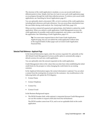 Using Credit Management    4-9
The structure of the credit application is modular, so you can record credit data at
different points in time. Simply click Save for Later to save each credit application page
as you progress through the credit data collection process. To retrieve your saved credit
applications, see: Searching for Saved Applications, page 4-7.
You can optionally attach a document, URL, or text to sections of the credit application,
including bank references and trade references. You can access these attachments from
the case folder during credit analysis. See: Analyzing Credit Data, page 4-16.
When you have entered all required and optional data, click Submit to submit the credit
application. When you submit a credit application, Credit Management reviews the
credit application for possible credit analyst assignment, and creates a case folder for
the application. See: Submitting a Credit Application, page 4-11.
Tip: You must enter required data in the Create Credit Application:
Applicant page, but you can submit the credit application without data
in the required fields of other pages such as Create Credit Application:
Financial Data.
Selected Field Reference - Applicant Page
In the General Information region, enter the currency requested. Or, optionally set the
AR: Default Credit Management Currency profile option to automatically assign a
default currency for each new credit application.
You can optionally enter the amount requested on the credit application.
Credit Management refers to the values that you enter here when establishing the initial
credit limits for the prospect or when changing the credit limits for an existing
customer.
In the Applicant Information region, the contact information is optional. You can select
a contact from the existing lists of contacts for the customers. Any modifications to the
following fields will update the TCA Registry:
• Contact Name
• Contact Telephone
• Contact Fax
• Contact E-mail
In the Business Background region:
• The DUNS Number field, while optional, is important because Credit Management
can use this number to request credit data from Dun & Bradstreet.
The DUNS number comes from TCA, and is not an updatable field on the credit
application.
 