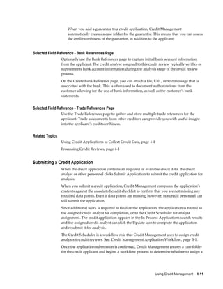 Using Credit Management    4-11
When you add a guarantor to a credit application, Credit Management
automatically creates a case folder for the guarantor. This means that you can assess
the creditworthiness of the guarantor, in addition to the applicant.
Selected Field Reference - Bank References Page
Optionally use the Bank References page to capture initial bank account information
from the applicant. The credit analyst assigned to this credit review typically verifies or
supplements bank account information during the analysis stage of the credit review
process.
On the Create Bank Reference page, you can attach a file, URL, or text message that is
associated with the bank. This is often used to document authorizations from the
customer allowing for the use of bank information, as well as the customer's bank
statements.
Selected Field Reference - Trade References Page
Use the Trade References page to gather and store multiple trade references for the
applicant. Trade assessments from other creditors can provide you with useful insight
into the applicant's creditworthiness.
Related Topics
Using Credit Applications to Collect Credit Data, page 4-4
Processing Credit Reviews, page 4-1
Submitting a Credit Application
When the credit application contains all required or available credit data, the credit
analyst or other personnel clicks Submit Application to submit the credit application for
analysis.
When you submit a credit application, Credit Management compares the application's
contents against the associated credit checklist to confirm that you are not missing any
required data points. Even if data points are missing, however, noncredit personnel can
still submit the application.
Since additional work is required to finalize the application, the application is routed to
the assigned credit analyst for completion, or to the Credit Scheduler for analyst
assignment. The credit application appears in the In-Process Applications search results
and the assigned credit analyst can click the Update icon to complete the application
and resubmit it for analysis.
The Credit Scheduler is a workflow role that Credit Management uses to assign credit
analysts to credit reviews. See: Credit Management Application Workflow, page B-1.
Once the application submission is confirmed, Credit Management creates a case folder
for the credit applicant and begins a workflow process to determine whether to assign a
 