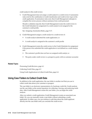 4-12    Oracle Credit Management User Guide
credit analyst to this credit review:
1. Credit Management does not assign a credit analyst to a credit review if automation
rules exist for the combination of credit classification and credit review type on the
credit application. If automation rules exist, then Credit Management attempts to
complete the review process without assistance from credit personnel.
Should a validation step fail, then Credit Management routes the credit review to
the Credit Scheduler for assignment if a credit analyst is not assigned to the
customer's credit profile.
See: Assigning Automation Rules, page 3-17.
2. Credit Management assigns a credit analyst to a credit review if:
• A credit analyst submitted the credit application, or
• A credit analyst is assigned to the customer's credit profile
3. Credit Management routes the credit review to the Credit Scheduler for assignment
if the person who submitted the credit application is not defined as a credit analyst,
and:
• The customer's profile does not have an assigned credit analyst, or
• The party under credit review is a prospect (a party with no customer accounts)
Related Topics
Processing Credit Reviews, page 4-1
Collecting Credit Data, page 4-3
Using Credit Applications to Collect Credit Data, page 4-4
Using Case Folders to Collect Credit Data
In addition to the credit application, the case folder is another tool that you use to
collect credit data about your customer or prospect.
The case folder is an electronic representation of a hardcopy credit file. Credit analysts
use the case folder as the central repository for collecting, viewing, and analyzing credit
data. After Credit Management creates the case folder, you can begin the credit
analysis.
After you submit a credit application, Credit Management creates an associated case
folder. Or, you can manually create a case folder without submitting a credit
application. In either case, you can continue to add data about the credit applicant
directly into the case folder until you conclude the credit review.
 