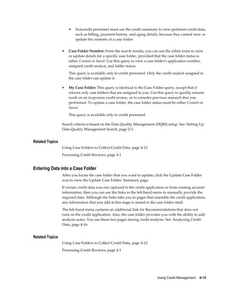 Using Credit Management    4-15
• Noncredit personnel must use the credit summary to view pertinent credit data,
such as billing, payment history, and aging details, because they cannot view or
update the contents of a case folder.
• Case Folder Number: From the search results, you can use the inline icons to view
or update details for a specific case folder, provided that the case folder status is
either Created or Saved. Use this query to view a case folder's application number,
assigned credit analyst, and folder status.
This query is available only to credit personnel. Only the credit analyst assigned to
the case folder can update it.
• My Case Folder: This query is identical to the Case Folder query, except that it
returns only case folders that are assigned to you. Use this query to quickly resume
work on an in-process credit review, or to consider previous research that you
performed. To update a case folder, the case folder status must be either Created or
Saved.
This query is available only to credit personnel.
Search criteria is based on the Data Quality Management (DQM) setup. See: Setting Up
Data Quality Management Search, page 2-3.
Related Topics
Using Case Folders to Collect Credit Data, page 4-12
Processing Credit Reviews, page 4-1
Entering Data into a Case Folder
After you locate the case folder that you want to update, click the Update Case Folder
icon to view the Update Case Folder: Summary page.
If certain credit data was not captured in the credit application or from existing account
information, then you can use the links in the left-hand menu to manually provide the
required data. Although the links take you to pages that resemble the credit application,
any information that you add at this stage is stored in the case folder itself.
The left-hand menu contains an additional link for Recommendations that does not
exist on the credit application. Also, the case folder provides you with the ability to add
analysis notes. You use these two pages during credit analysis. See: Analyzing Credit
Data, page 4-16.
Related Topics
Using Case Folders to Collect Credit Data, page 4-12
Processing Credit Reviews, page 4-1
 
