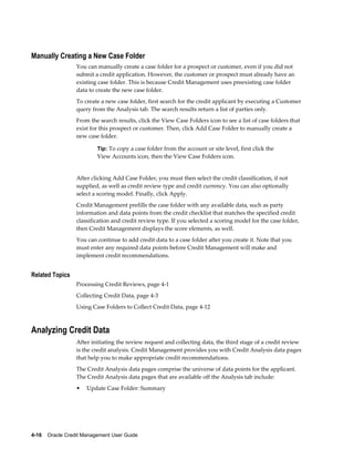 4-16    Oracle Credit Management User Guide
Manually Creating a New Case Folder
You can manually create a case folder for a prospect or customer, even if you did not
submit a credit application. However, the customer or prospect must already have an
existing case folder. This is because Credit Management uses preexisting case folder
data to create the new case folder.
To create a new case folder, first search for the credit applicant by executing a Customer
query from the Analysis tab. The search results return a list of parties only.
From the search results, click the View Case Folders icon to see a list of case folders that
exist for this prospect or customer. Then, click Add Case Folder to manually create a
new case folder.
Tip: To copy a case folder from the account or site level, first click the
View Accounts icon, then the View Case Folders icon.
After clicking Add Case Folder, you must then select the credit classification, if not
supplied, as well as credit review type and credit currency. You can also optionally
select a scoring model. Finally, click Apply.
Credit Management prefills the case folder with any available data, such as party
information and data points from the credit checklist that matches the specified credit
classification and credit review type. If you selected a scoring model for the case folder,
then Credit Management displays the score elements, as well.
You can continue to add credit data to a case folder after you create it. Note that you
must enter any required data points before Credit Management will make and
implement credit recommendations.
Related Topics
Processing Credit Reviews, page 4-1
Collecting Credit Data, page 4-3
Using Case Folders to Collect Credit Data, page 4-12
Analyzing Credit Data
After initiating the review request and collecting data, the third stage of a credit review
is the credit analysis. Credit Management provides you with Credit Analysis data pages
that help you to make appropriate credit recommendations.
The Credit Analysis data pages comprise the universe of data points for the applicant.
The Credit Analysis data pages that are available off the Analysis tab include:
• Update Case Folder: Summary
 