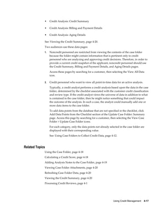 Using Credit Management    4-17
• Credit Analysis: Credit Summary
• Credit Analysis: Billing and Payment Details
• Credit Analysis: Aging Details
See: Viewing the Credit Summary, page 4-20.
Two audiences use these data pages:
1. Noncredit personnel are restricted from viewing the contents of the case folder
because the folder might contain information that is pertinent only to credit
personnel who are analyzing and approving credit decisions. Therefore, in order to
provide a current credit snapshot of the applicant, noncredit personnel should use
the Credit Summary, Billing and Payment Details, and Aging Details pages.
Access these pages by searching for a customer, then selecting the View All Data
icon.
2. Credit personnel who want to view all point-in-time data for an active analysis.
Typically, a credit analyst performs a credit analysis based upon the data in the case
folder, determined by the checklist associated with the customer credit classification
and review type. If the credit analyst views the universe of data in addition to what
is contained in the case folder, then he might notice something that could impact
the outcome of the analysis. In such a case, the analyst could manually add one or
more data items to the case folder.
To add data points from the database that are not specified in the checklist, click
Add Data Points from the Checklist section of the Update Case Folder: Summary
page. Access this page by searching for a customer, then selecting the View Case
Folder > Update Case Folder icons.
For each category, only the data points not already selected in the case folder are
displayed with their corresponding value.
See: Using Case Folders to Collect Credit Data, page 4-12.
Related Topics
Using the Case Folder, page 4-18
Calculating a Credit Score, page 4-18
Adding Analysis Notes to the Case Folder, page 4-19
Viewing Case Folder Attachments, page 4-20
Refreshing Case Folder Data, page 4-20
Viewing the Credit Summary, page 4-20
Processing Credit Reviews, page 4-1
 