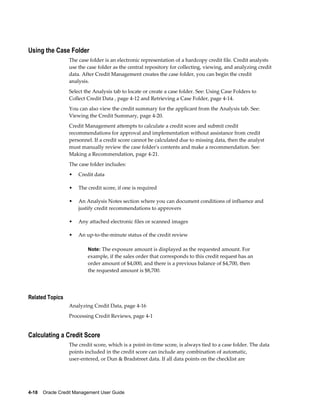 4-18    Oracle Credit Management User Guide
Using the Case Folder
The case folder is an electronic representation of a hardcopy credit file. Credit analysts
use the case folder as the central repository for collecting, viewing, and analyzing credit
data. After Credit Management creates the case folder, you can begin the credit
analysis.
Select the Analysis tab to locate or create a case folder. See: Using Case Folders to
Collect Credit Data , page 4-12 and Retrieving a Case Folder, page 4-14.
You can also view the credit summary for the applicant from the Analysis tab. See:
Viewing the Credit Summary, page 4-20.
Credit Management attempts to calculate a credit score and submit credit
recommendations for approval and implementation without assistance from credit
personnel. If a credit score cannot be calculated due to missing data, then the analyst
must manually review the case folder's contents and make a recommendation. See:
Making a Recommendation, page 4-21.
The case folder includes:
• Credit data
• The credit score, if one is required
• An Analysis Notes section where you can document conditions of influence and
justify credit recommendations to approvers
• Any attached electronic files or scanned images
• An up-to-the-minute status of the credit review
Note: The exposure amount is displayed as the requested amount. For
example, if the sales order that corresponds to this credit request has an
order amount of $4,000, and there is a previous balance of $4,700, then
the requested amount is $8,700.
Related Topics
Analyzing Credit Data, page 4-16
Processing Credit Reviews, page 4-1
Calculating a Credit Score
The credit score, which is a point-in-time score, is always tied to a case folder. The data
points included in the credit score can include any combination of automatic,
user-entered, or Dun & Bradstreet data. If all data points on the checklist are
 