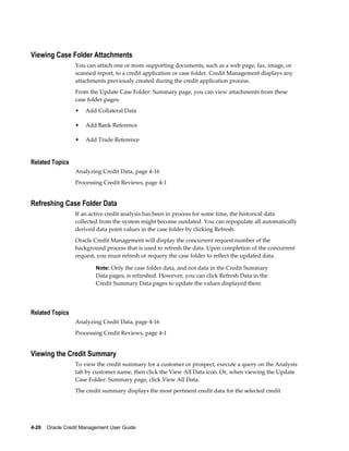 4-20    Oracle Credit Management User Guide
Viewing Case Folder Attachments
You can attach one or more supporting documents, such as a web page, fax, image, or
scanned report, to a credit application or case folder. Credit Management displays any
attachments previously created during the credit application process.
From the Update Case Folder: Summary page, you can view attachments from these
case folder pages:
• Add Collateral Data
• Add Bank Reference
• Add Trade Reference
Related Topics
Analyzing Credit Data, page 4-16
Processing Credit Reviews, page 4-1
Refreshing Case Folder Data
If an active credit analysis has been in process for some time, the historical data
collected from the system might become outdated. You can repopulate all automatically
derived data point values in the case folder by clicking Refresh.
Oracle Credit Management will display the concurrent request number of the
background process that is used to refresh the data. Upon completion of the concurrent
request, you must refresh or requery the case folder to reflect the updated data.
Note: Only the case folder data, and not data in the Credit Summary
Data pages, is refreshed. However, you can click Refresh Data in the
Credit Summary Data pages to update the values displayed there.
Related Topics
Analyzing Credit Data, page 4-16
Processing Credit Reviews, page 4-1
Viewing the Credit Summary
To view the credit summary for a customer or prospect, execute a query on the Analysis
tab by customer name, then click the View All Data icon. Or, when viewing the Update
Case Folder: Summary page, click View All Data.
The credit summary displays the most pertinent credit data for the selected credit
 