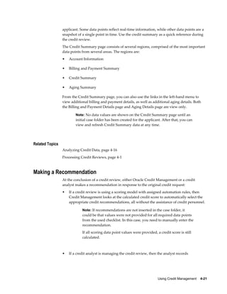 Using Credit Management    4-21
applicant. Some data points reflect real-time information, while other data points are a
snapshot of a single point in time. Use the credit summary as a quick reference during
the credit review.
The Credit Summary page consists of several regions, comprised of the most important
data points from several areas. The regions are:
• Account Information
• Billing and Payment Summary
• Credit Summary
• Aging Summary
From the Credit Summary page, you can also use the links in the left-hand menu to
view additional billing and payment details, as well as additional aging details. Both
the Billing and Payment Details page and Aging Details page are view only.
Note: No data values are shown on the Credit Summary page until an
initial case folder has been created for the applicant. After that, you can
view and refresh Credit Summary data at any time.
Related Topics
Analyzing Credit Data, page 4-16
Processing Credit Reviews, page 4-1
Making a Recommendation
At the conclusion of a credit review, either Oracle Credit Management or a credit
analyst makes a recommendation in response to the original credit request:
• If a credit review is using a scoring model with assigned automation rules, then
Credit Management looks at the calculated credit score to automatically select the
appropriate credit recommendations, all without the assistance of credit personnel.
Note: If recommendations are not inserted in the case folder, it
could be that values were not provided for all required data points
from the used checklist. In this case, you need to manually enter the
recommendation.
If all scoring data point values were provided, a credit score is still
calculated.
• If a credit analyst is managing the credit review, then the analyst records
 
