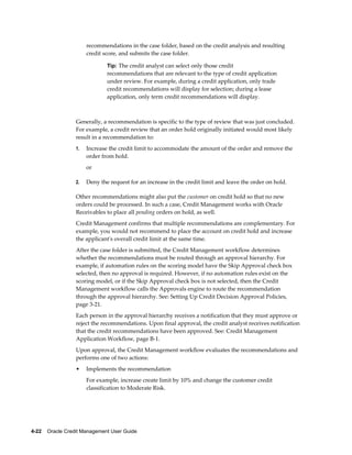 4-22    Oracle Credit Management User Guide
recommendations in the case folder, based on the credit analysis and resulting
credit score, and submits the case folder.
Tip: The credit analyst can select only those credit
recommendations that are relevant to the type of credit application
under review. For example, during a credit application, only trade
credit recommendations will display for selection; during a lease
application, only term credit recommendations will display.
Generally, a recommendation is specific to the type of review that was just concluded.
For example, a credit review that an order hold originally initiated would most likely
result in a recommendation to:
1. Increase the credit limit to accommodate the amount of the order and remove the
order from hold.
or
2. Deny the request for an increase in the credit limit and leave the order on hold.
Other recommendations might also put the customer on credit hold so that no new
orders could be processed. In such a case, Credit Management works with Oracle
Receivables to place all pending orders on hold, as well.
Credit Management confirms that multiple recommendations are complementary. For
example, you would not recommend to place the account on credit hold and increase
the applicant's overall credit limit at the same time.
After the case folder is submitted, the Credit Management workflow determines
whether the recommendations must be routed through an approval hierarchy. For
example, if automation rules on the scoring model have the Skip Approval check box
selected, then no approval is required. However, if no automation rules exist on the
scoring model, or if the Skip Approval check box is not selected, then the Credit
Management workflow calls the Approvals engine to route the recommendation
through the approval hierarchy. See: Setting Up Credit Decision Approval Policies,
page 3-21.
Each person in the approval hierarchy receives a notification that they must approve or
reject the recommendations. Upon final approval, the credit analyst receives notification
that the credit recommendations have been approved. See: Credit Management
Application Workflow, page B-1.
Upon approval, the Credit Management workflow evaluates the recommendations and
performs one of two actions:
• Implements the recommendation
For example, increase create limit by 10% and change the customer credit
classification to Moderate Risk.
 
