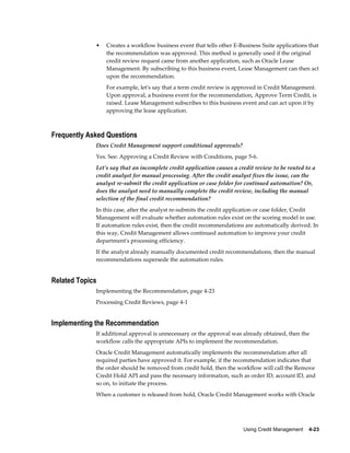 Using Credit Management    4-23
• Creates a workflow business event that tells other E-Business Suite applications that
the recommendation was approved. This method is generally used if the original
credit review request came from another application, such as Oracle Lease
Management. By subscribing to this business event, Lease Management can then act
upon the recommendation.
For example, let's say that a term credit review is approved in Credit Management.
Upon approval, a business event for the recommendation, Approve Term Credit, is
raised. Lease Management subscribes to this business event and can act upon it by
approving the lease application.
Frequently Asked Questions
Does Credit Management support conditional approvals?
Yes. See: Approving a Credit Review with Conditions, page 5-6.
Let's say that an incomplete credit application causes a credit review to be routed to a
credit analyst for manual processing. After the credit analyst fixes the issue, can the
analyst re-submit the credit application or case folder for continued automation? Or,
does the analyst need to manually complete the credit review, including the manual
selection of the final credit recommendation?
In this case, after the analyst re-submits the credit application or case folder, Credit
Management will evaluate whether automation rules exist on the scoring model in use.
If automation rules exist, then the credit recommendations are automatically derived. In
this way, Credit Management allows continued automation to improve your credit
department's processing efficiency.
If the analyst already manually documented credit recommendations, then the manual
recommendations supersede the automation rules.
Related Topics
Implementing the Recommendation, page 4-23
Processing Credit Reviews, page 4-1
Implementing the Recommendation
If additional approval is unnecessary or the approval was already obtained, then the
workflow calls the appropriate APIs to implement the recommendation.
Oracle Credit Management automatically implements the recommendation after all
required parties have approved it. For example, if the recommendation indicates that
the order should be removed from credit hold, then the workflow will call the Remove
Credit Hold API and pass the necessary information, such as order ID, account ID, and
so on, to initiate the process.
When a customer is released from hold, Oracle Credit Management works with Oracle
 