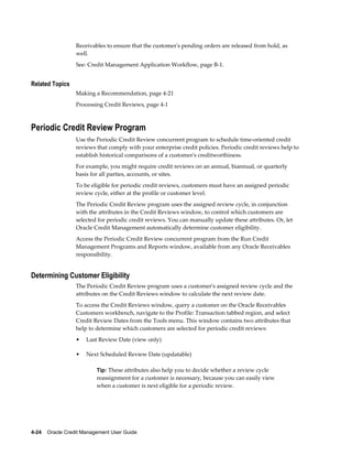 4-24    Oracle Credit Management User Guide
Receivables to ensure that the customer's pending orders are released from hold, as
well.
See: Credit Management Application Workflow, page B-1.
Related Topics
Making a Recommendation, page 4-21
Processing Credit Reviews, page 4-1
Periodic Credit Review Program
Use the Periodic Credit Review concurrent program to schedule time-oriented credit
reviews that comply with your enterprise credit policies. Periodic credit reviews help to
establish historical comparisons of a customer's creditworthiness.
For example, you might require credit reviews on an annual, biannual, or quarterly
basis for all parties, accounts, or sites.
To be eligible for periodic credit reviews, customers must have an assigned periodic
review cycle, either at the profile or customer level.
The Periodic Credit Review program uses the assigned review cycle, in conjunction
with the attributes in the Credit Reviews window, to control which customers are
selected for periodic credit reviews. You can manually update these attributes. Or, let
Oracle Credit Management automatically determine customer eligibility.
Access the Periodic Credit Review concurrent program from the Run Credit
Management Programs and Reports window, available from any Oracle Receivables
responsibility.
Determining Customer Eligibility
The Periodic Credit Review program uses a customer's assigned review cycle and the
attributes on the Credit Reviews window to calculate the next review date.
To access the Credit Reviews window, query a customer on the Oracle Receivables
Customers workbench, navigate to the Profile: Transaction tabbed region, and select
Credit Review Dates from the Tools menu. This window contains two attributes that
help to determine which customers are selected for periodic credit reviews:
• Last Review Date (view only)
• Next Scheduled Review Date (updatable)
Tip: These attributes also help you to decide whether a review cycle
reassignment for a customer is necessary, because you can easily view
when a customer is next eligible for a periodic review.
 