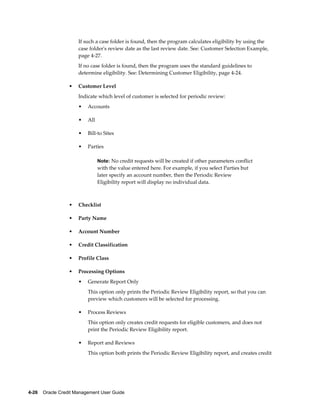 4-26    Oracle Credit Management User Guide
If such a case folder is found, then the program calculates eligibility by using the
case folder's review date as the last review date. See: Customer Selection Example,
page 4-27.
If no case folder is found, then the program uses the standard guidelines to
determine eligibility. See: Determining Customer Eligibility, page 4-24.
• Customer Level
Indicate which level of customer is selected for periodic review:
• Accounts
• All
• Bill-to Sites
• Parties
Note: No credit requests will be created if other parameters conflict
with the value entered here. For example, if you select Parties but
later specify an account number, then the Periodic Review
Eligibility report will display no individual data.
• Checklist
• Party Name
• Account Number
• Credit Classification
• Profile Class
• Processing Options
• Generate Report Only
This option only prints the Periodic Review Eligibility report, so that you can
preview which customers will be selected for processing.
• Process Reviews
This option only creates credit requests for eligible customers, and does not
print the Periodic Review Eligibility report.
• Report and Reviews
This option both prints the Periodic Review Eligibility report, and creates credit
 