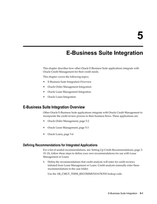 E-Business Suite Integration    5-1
5
E-Business Suite Integration
This chapter describes how other Oracle E-Business Suite applications integrate with
Oracle Credit Management for their credit needs.
This chapter covers the following topics:
• E-Business Suite Integration Overview
• Oracle Order Management Integration
• Oracle Lease Management Integration
• Oracle Loans Integration
E-Business Suite Integration Overview
Other Oracle E-Business Suite applications integrate with Oracle Credit Management to
incorporate the credit review process in their business flows. These applications are:
• Oracle Order Management, page 5-2
• Oracle Lease Management, page 5-3
• Oracle Loans, page 5-6
Defining Recommendations for Integrated Applications
For a list of seeded recommendations, see: Setting Up Credit Recommendations, page 3-
19. Or, follow these steps to define your own recommendations for use with Lease
Management or Loans:
1. Define the recommendations that credit analysts will enter for credit reviews
initiated from Lease Management or Loans. Credit analysts manually enter these
recommendations in the case folder.
Use the AR_CMGT_TERM_RECOMMENDATIONS lookup code.
 