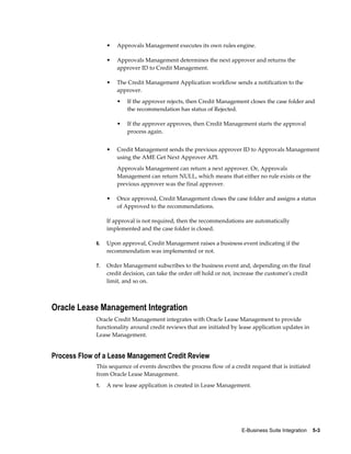 E-Business Suite Integration    5-3
• Approvals Management executes its own rules engine.
• Approvals Management determines the next approver and returns the
approver ID to Credit Management.
• The Credit Management Application workflow sends a notification to the
approver.
• If the approver rejects, then Credit Management closes the case folder and
the recommendation has status of Rejected.
• If the approver approves, then Credit Management starts the approval
process again.
• Credit Management sends the previous approver ID to Approvals Management
using the AME Get Next Approver API.
Approvals Management can return a next approver. Or, Approvals
Management can return NULL, which means that either no rule exists or the
previous approver was the final approver.
• Once approved, Credit Management closes the case folder and assigns a status
of Approved to the recommendations.
If approval is not required, then the recommendations are automatically
implemented and the case folder is closed.
6. Upon approval, Credit Management raises a business event indicating if the
recommendation was implemented or not.
7. Order Management subscribes to the business event and, depending on the final
credit decision, can take the order off hold or not, increase the customer's credit
limit, and so on.
Oracle Lease Management Integration
Oracle Credit Management integrates with Oracle Lease Management to provide
functionality around credit reviews that are initiated by lease application updates in
Lease Management.
Process Flow of a Lease Management Credit Review
This sequence of events describes the process flow of a credit request that is initiated
from Oracle Lease Management.
1. A new lease application is created in Lease Management.
 