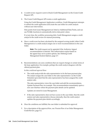 5-4    Oracle Credit Management User Guide
2. A credit review request is sent to Oracle Credit Management via the Create Credit
Request API.
3. The Create Credit Request API creates a credit application.
Using the Credit Management Application workflow, Credit Management attempts
to submit the credit application and create the case folder for credit analysis
without user intervention.
Data points from Lease Management are listed as Additional Data Points, and can
use PL/SQL functions to automatically derive data point values.
If, at any time, the workflow processing fails, Credit Management assigns a credit
analyst to the credit review for manual processing.
4. Once a credit score has been calculated by the assigned scoring model, either Credit
Management or a credit analyst assigns one or more recommendations to the case
folder.
Note: The credit request can be appealed if the Authorize Appeal
recommendation is selected. This authorization expires based on
the appeal days set in system options. See: Defining Credit
Management System Options, page 2-7.
5. Recommendations can carry conditions that can request changes in certain terms of
the lease application. For example, perhaps the credit analyst disagrees with the
offered payment plan.
In this conditional approval flow:
• The credit analyst tells the sales representative to fix the lease payment plan.
The analyst assigns the case folder to the sales representative via the Credit
Scheduler (provided that the sales representative has been assigned the credit
analyst role).
The sales representative views the case folder and add the recommendation,
Update Payment Plan, for example. This recommendation immediately opens a
new user interface where the payment plan details can be updated.
Updates are stored in Lease Management.
• If the sales representative does not have access to the case folder, then the credit
analyst and sales representative discuss internally, then the credit analyst
updates the payment plan details accordingly.
6. Once the conditions are fulfilled, the case folder is submitted for approval.
7. For a description of the approval flow, see: Process Flow of an Order Management
Credit Review, page 5-2.
 