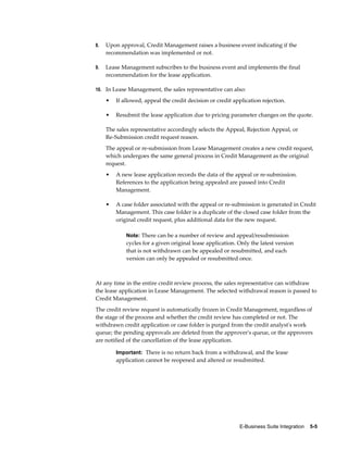 E-Business Suite Integration    5-5
8. Upon approval, Credit Management raises a business event indicating if the
recommendation was implemented or not.
9. Lease Management subscribes to the business event and implements the final
recommendation for the lease application.
10. In Lease Management, the sales representative can also:
• If allowed, appeal the credit decision or credit application rejection.
• Resubmit the lease application due to pricing parameter changes on the quote.
The sales representative accordingly selects the Appeal, Rejection Appeal, or
Re-Submission credit request reason.
The appeal or re-submission from Lease Management creates a new credit request,
which undergoes the same general process in Credit Management as the original
request.
• A new lease application records the data of the appeal or re-submission.
References to the application being appealed are passed into Credit
Management.
• A case folder associated with the appeal or re-submission is generated in Credit
Management. This case folder is a duplicate of the closed case folder from the
original credit request, plus additional data for the new request.
Note: There can be a number of review and appeal/resubmission
cycles for a given original lease application. Only the latest version
that is not withdrawn can be appealed or resubmitted, and each
version can only be appealed or resubmitted once.
At any time in the entire credit review process, the sales representative can withdraw
the lease application in Lease Management. The selected withdrawal reason is passed to
Credit Management.
The credit review request is automatically frozen in Credit Management, regardless of
the stage of the process and whether the credit review has completed or not. The
withdrawn credit application or case folder is purged from the credit analyst's work
queue; the pending approvals are deleted from the approver's queue, or the approvers
are notified of the cancellation of the lease application.
Important: There is no return back from a withdrawal, and the lease
application cannot be reopened and altered or resubmitted.
 