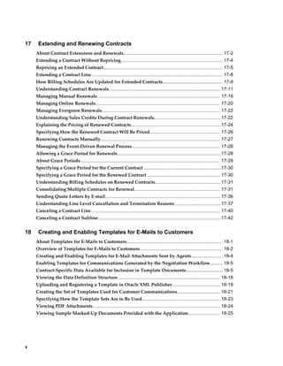 x
17 Extending and Renewing Contracts
About Contract Extensions and Renewals..............................................................................17-2
Extending a Contract Without Repricing................................................................................17-4
Repricing an Extended Contract............................................................................................. 17-5
Extending a Contract Line....................................................................................................... 17-6
How Billing Schedules Are Updated for Extended Contracts............................................... 17-9
Understanding Contract Renewals....................................................................................... 17-11
Managing Manual Renewals................................................................................................ 17-19
Managing Online Renewals................................................................................................. 17-20
Managing Evergreen Renewals.............................................................................................17-22
Understanding Sales Credits During Contract Renewals....................................................17-22
Explaining the Pricing of Renewed Contracts......................................................................17-24
Specifying How the Renewed Contract Will Be Priced....................................................... 17-26
Renewing Contracts Manually............................................................................................. 17-27
Managing the Event-Driven Renewal Process..................................................................... 17-28
Allowing a Grace Period for Renewals.................................................................................17-28
About Grace Periods............................................................................................................. 17-29
Specifying a Grace Period for the Current Contract ............................................................17-30
Specifying a Grace Period for the Renewed Contract ......................................................... 17-30
Understanding Billing Schedules on Renewed Contracts................................................... 17-31
Consolidating Multiple Contracts for Renewal................................................................... 17-31
Sending Quote Letters by E-mail.......................................................................................... 17-36
Understanding Line Level Cancellation and Termination Reasons ................................... 17-37
Canceling a Contract Line..................................................................................................... 17-40
Canceling a Contract Subline................................................................................................17-42
18 Creating and Enabling Templates for E-Mails to Customers
About Templates for E-Mails to Customers........................................................................... 18-1
Overview of Templates for E-Mails to Customers................................................................. 18-2
Creating and Enabling Templates for E-Mail Attachments Sent by Agents......................... 18-4
Enabling Templates for Communications Generated by the Negotiation Workflow.......... 18-5
Contract-Specific Data Available for Inclusion in Template Documents............................. 18-5
Viewing the Data Definition Structure................................................................................ 18-18
Uploading and Registering a Template in Oracle XML Publisher......................................18-19
Creating the Set of Templates Used for Customer Communications..................................18-21
Specifying How the Template Sets Are to Be Used............................................................. 18-23
Viewing PDF Attachments....................................................................................................18-24
Viewing Sample Marked-Up Documents Provided with the Application......................... 18-25
 