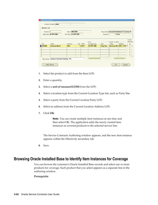 3-24    Oracle Service Contracts User Guide
1. Select the product to add from the Item LOV.
2. Enter a quantity.
3. Select a unit of measure(UOM) from the LOV.
4. Select a location type from the Current Location Type list, such as Party Site.
5. Select a party from the Current Location Party LOV.
6. Select an address from the Current Location Address LOV.
7. Click OK.
Note: You can create multiple item instances at one time and
then select OK. The application adds the newly created item
instances as covered products to the selected service line.
The Service Contracts Authoring window appears, and the new item instance
appears within the Effectivity secondary tab.
8. Save.
Browsing Oracle Installed Base to Identify Item Instances for Coverage
You can browse the customer's Oracle Installed Base records and select one or more
products for coverage. Each product that you select appears as a separate line in the
authoring window.
Prerequisite
 