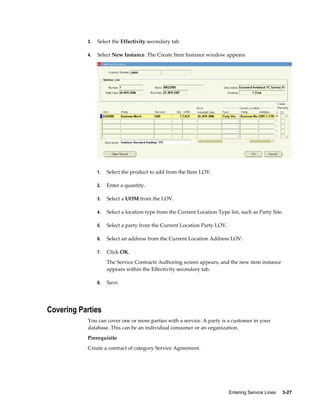 Entering Service Lines     3-27
3. Select the Effectivity secondary tab.
4. Select New Instance. The Create Item Instance window appears.
1. Select the product to add from the Item LOV.
2. Enter a quantity.
3. Select a UOM from the LOV.
4. Select a location type from the Current Location Type list, such as Party Site.
5. Select a party from the Current Location Party LOV.
6. Select an address from the Current Location Address LOV.
7. Click OK.
The Service Contracts Authoring screen appears, and the new item instance
appears within the Effectivity secondary tab.
8. Save.
Covering Parties
You can cover one or more parties with a service. A party is a customer in your
database. This can be an individual consumer or an organization.
Prerequisite
Create a contract of category Service Agreement.
 