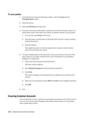 3-28    Oracle Service Contracts User Guide
To cover parties:
1. From the Service Contracts Authoring window, select the Lines tab and
Pricing/Products subtab.
2. Select the service.
3. Select the Effectivity secondary tab.
4. If you are covering a small number of parties and you know the party names or a
partial party names, then make your entries on separate sublines. For each party:
1. In a new line, select Party as the Level.
2. Enter the name or partial name in the Name field. (Use the % sign to indicate
omitted characters.)
3. Press the Tab key.
If the application does not find a unique match, it opens a search window
where you can refine your search.
5. To enter multiple parties at the same time or if you do not know the name of the
party, then you can make a selection from a list of the parties in your database
displayed in a logical tree:
1. Click on the LOV indicator in the Name field.
The Party window appears.
2. Select Related Customer from the Customer Context list.
3. Click Find.
The window displays a list of parties that are related to the customer on the
contract.
4. Select one or more parties (use the Shift and Ctrl keys for multiple selections).
5. Click OK.
6. Save.
Covering Customer Accounts
You can select one or more customer accounts (party accounts) to cover with a service.
You can cover the accounts belonging to the parties in the contract or to any parties
with a relationship to them.
 