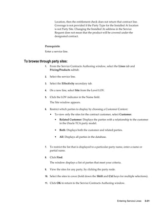 Entering Service Lines     3-31
Location, then the entitlement check does not return that contract line.
Coverage is not provided if the Party Type for the Installed At location
is not Party Site. Changing the Installed At address in the Service
Request does not mean that the product will be covered under the
designated contract.
Prerequisite
Enter a service line.
To browse through party sites:
1. From the Service Contracts Authoring window, select the Lines tab and
Pricing/Products subtab.
2. Select the service line.
3. Select the Effectivity secondary tab.
4. On a new line, select Site from the Level LOV.
5. Click the LOV indicator in the Name field.
The Site window appears.
6. Restrict which parties to display by choosing a Customer Context:
• To view only the sites for the contract customer, select Customer.
• Related Customer: Displays the parties with a relationship to the customer
in the Oracle TCA party model.
• Both: Displays both the customer and related parties.
• All: Displays all parties in the database.
7. To restrict the list that is displayed to a particular party name, enter a name or
partial name.
8. Click Find.
The window displays a list of parties that meet your criteria.
9. View the sites for any party, by clicking the party node.
10. Select the sites to cover (hold down the Shift and Ctrl keys for multiple selections).
11. Click OK to return to the Service Contracts Authoring window.
 