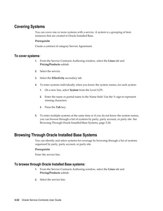 3-32    Oracle Service Contracts User Guide
Covering Systems
You can cover one or more systems with a service. A system is a grouping of item
instances that are created in Oracle Installed Base.
Prerequisite
Create a contract of category Service Agreement.
To cover systems:
1. From the Service Contracts Authoring window, select the Lines tab and
Pricing/Products subtab.
2. Select the service.
3. Select the Effectivity secondary tab.
4. To enter systems individually when you know the system names, for each system:
1. On a new line, select System from the Level LOV.
2. Enter the name or partial name in the Name field. Use the % sign to represent
missing characters.
3. Press the Tab key.
5. To enter multiple systems at the same time or if you do not know the system names,
you can browse through a list of systems by party, party account, or party site. See
Browsing Through Oracle Installed Base Systems, page 3-24.
Browsing Through Oracle Installed Base Systems
You can identify and select systems for coverage by browsing through a list of systems
organized by party, party account, or party site.
Prerequisite
Enter the service line.
To browse through Oracle Installed Base systems:
1. From the Service Contracts Authoring window, select the Lines tab and
Pricing/Products subtab.
2. Select the service line.
 