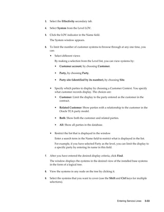 Entering Service Lines     3-33
3. Select the Effectivity secondary tab.
4. Select System from the Level LOV.
5. Click the LOV indicator in the Name field.
The System window appears.
6. To limit the number of customer systems to browse through at any one time, you
can:
• Select different views
By making a selection from the Level list, you can view systems by:
• Customer account, by choosing Customer.
• Party, by choosing Party.
• Party site (identified by its number), by choosing Site.
• Specify which parties to display by choosing a Customer Context. You specify
what customer records display. The choices are:
• Customer: Limit the display to the party entered as the customer in the
contract.
• Related Customer: Show parties with a relationship to the customer in the
Oracle TCA party model.
• Both: Show both the customer and related parties.
• All: Show all parties in the database.
• Restrict the list that is displayed in the window
Enter a search term in the Name field to restrict what is displayed in the list.
For example, if you have selected Party as the level, you can limit the display to
a specific party by entering its name in this field.
7. After you have entered the desired display criteria, click Find.
The window displays the systems in the desired view of the installed base systems
in the form of a logical tree.
8. View the systems in any node on the tree by clicking it.
9. Select the systems that you want to cover (use the Shift and Ctrl keys for multiple
selections).
 
