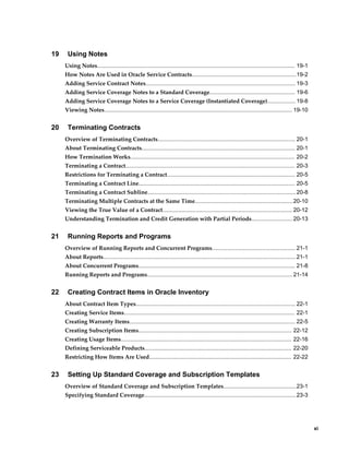     xi
19 Using Notes
Using Notes............................................................................................................................. 19-1
How Notes Are Used in Oracle Service Contracts..................................................................19-2
Adding Service Contract Notes...............................................................................................19-3
Adding Service Coverage Notes to a Standard Coverage...................................................... 19-6
Adding Service Coverage Notes to a Service Coverage (Instantiated Coverage)..................19-8
Viewing Notes....................................................................................................................... 19-10
20 Terminating Contracts
Overview of Terminating Contracts....................................................................................... 20-1
About Terminating Contracts................................................................................................. 20-1
How Termination Works........................................................................................................ 20-2
Terminating a Contract........................................................................................................... 20-3
Restrictions for Terminating a Contract................................................................................. 20-5
Terminating a Contract Line................................................................................................... 20-5
Terminating a Contract Subline..............................................................................................20-8
Terminating Multiple Contracts at the Same Time..............................................................20-10
Viewing the True Value of a Contract.................................................................................. 20-12
Understanding Termination and Credit Generation with Partial Periods.......................... 20-13
21 Running Reports and Programs
Overview of Running Reports and Concurrent Programs..................................................... 21-1
About Reports..........................................................................................................................21-1
About Concurrent Programs................................................................................................... 21-8
Running Reports and Programs............................................................................................ 21-14
22 Creating Contract Items in Oracle Inventory
About Contract Item Types..................................................................................................... 22-1
Creating Service Items............................................................................................................ 22-1
Creating Warranty Items......................................................................................................... 22-5
Creating Subscription Items................................................................................................. 22-12
Creating Usage Items............................................................................................................ 22-16
Defining Serviceable Products............................................................................................. 22-20
Restricting How Items Are Used.......................................................................................... 22-22
23 Setting Up Standard Coverage and Subscription Templates
Overview of Standard Coverage and Subscription Templates..............................................23-1
Specifying Standard Coverage................................................................................................23-3
 