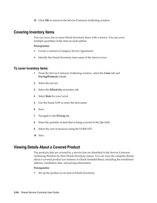 3-34    Oracle Service Contracts User Guide
10. Click OK to return to the Service Contracts Authoring window.
Covering Inventory Items
You can cover one or more Oracle Inventory items with a service. You can cover
multiple quantities of the item on each subline.
Prerequisites
• Create a contract of category Service Agreement.
• Identify the Oracle Inventory item name of the item to cover.
To cover inventory items:
1. From the Service Contracts Authoring window, select the Lines tab and
Pricing/Products subtab.
2. Select the service.
3. Select the Effectivity secondary tab.
4. Select Item for your Level.
5. Use the Name LOV to enter the item name.
6. Save.
7. Navigate to the Pricing tab.
8. Enter the quantity of item that is being covered in the Qty field.
9. Select the unit of measure using the UOM LOV.
10. Save.
Viewing Details About a Covered Product
The products that are covered by a service line are identified in the Service Contracts
Authoring Window by their Oracle Inventory names. You can view the complete details
about a covered product (an instance in Oracle Installed Base), including the installation
address, installation date, and pricing information.
Prerequisites
• Set up the product as an item in Oracle Inventory.
 