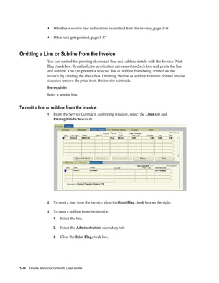 3-36    Oracle Service Contracts User Guide
• Whether a service line and subline is omitted from the invoice, page 3-36
• What text gets printed, page 3-37
Omitting a Line or Subline from the Invoice
You can control the printing of contract line and subline details with the Invoice Print
Flag check box. By default, the application activates this check box and prints the line
and subline. You can prevent a selected line or subline from being printed on the
invoice, by clearing the check box. Omitting the line or subline from the printed invoice
does not remove the price from the invoice subtotals.
Prerequisite
Enter a service line.
To omit a line or subline from the invoice:
1. From the Service Contracts Authoring window, select the Lines tab and
Pricing/Products subtab.
2. To omit a line from the invoice, clear the Print Flag check box on the right.
3. To omit a subline from the invoice:
1. Select the line.
2. Select the Administration secondary tab.
3. Clear the Print Flag check box.
 