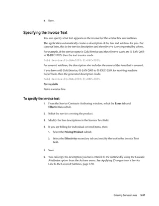 Entering Service Lines     3-37
4. Save.
Specifying the Invoice Text
You can specify what text appears on the invoice for the service line and sublines.
The application automatically creates a description of the line and sublines for you. For
contract lines, this is the service description and the effective dates separated by colons.
For example, if the service name is Gold Service and the effective dates are 01-JAN-2005
to 31-DEC-2005, then the text invoice reads:
Gold Service:01-JAN-2005:31-DEC-2005.
For covered sublines, the description also includes the name of the item that is covered.
If you have sold Gold Service, 01-JAN-2005 to 31-DEC-2005, for washing machine
SuperWash, then the generated description reads:
Gold Service:01-JAN-2005:31-DEC-2005.
Prerequisite
Enter a service line.
To specify the invoice text:
1. From the Service Contracts Authoring window, select the Lines tab and
Effectivities subtab.
2. Select the service covering the product.
3. Modify the line descriptions in the Invoice Text field.
4. If you are billing for individual covered items, then:
1. Select the Pricing/Product subtab.
2. Select the Effectivity secondary tab and modify the text in the Invoice Text
field.
5. Save.
6. You can copy the description you have entered to the sublines by using the Cascade
Attributes option from the Actions menu. See Applying Changes from a Service
Line to the Covered Sublines, page 3-58.
 