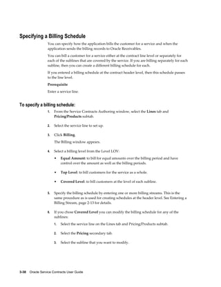 3-38    Oracle Service Contracts User Guide
Specifying a Billing Schedule
You can specify how the application bills the customer for a service and when the
application sends the billing records to Oracle Receivables.
You can bill a customer for a service either at the contract line level or separately for
each of the sublines that are covered by the service. If you are billing separately for each
subline, then you can create a different billing schedule for each.
If you entered a billing schedule at the contract header level, then this schedule passes
to the line level.
Prerequisite
Enter a service line.
To specify a billing schedule:
1. From the Service Contracts Authoring window, select the Lines tab and
Pricing/Products subtab.
2. Select the service line to set up.
3. Click Billing.
The Billing window appears.
4. Select a billing level from the Level LOV:
• Equal Amount: to bill for equal amounts over the billing period and have
control over the amount as well as the billing periods.
• Top Level: to bill customers for the service as a whole.
• Covered Level: to bill customers at the level of each subline.
5. Specify the billing schedule by entering one or more billing streams. This is the
same procedure as is used for creating schedules at the header level. See Entering a
Billing Stream, page 2-13 for details.
6. If you chose Covered Level you can modify the billing schedule for any of the
sublines:
1. Select the service line on the Lines tab and Pricing/Products subtab.
2. Select the Pricing secondary tab.
3. Select the subline that you want to modify.
 
