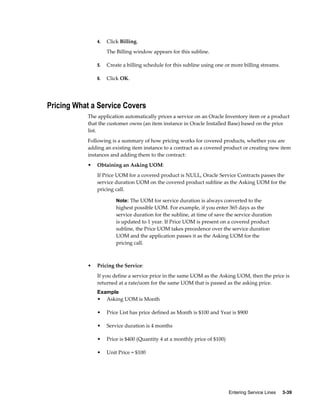 Entering Service Lines     3-39
4. Click Billing.
The Billing window appears for this subline.
5. Create a billing schedule for this subline using one or more billing streams.
6. Click OK.
Pricing What a Service Covers
The application automatically prices a service on an Oracle Inventory item or a product
that the customer owns (an item instance in Oracle Installed Base) based on the price
list.
Following is a summary of how pricing works for covered products, whether you are
adding an existing item instance to a contract as a covered product or creating new item
instances and adding them to the contract:
• Obtaining an Asking UOM:
If Price UOM for a covered product is NULL, Oracle Service Contracts passes the
service duration UOM on the covered product subline as the Asking UOM for the
pricing call.
Note: The UOM for service duration is always converted to the
highest possible UOM. For example, if you enter 365 days as the
service duration for the subline, at time of save the service duration
is updated to 1 year. If Price UOM is present on a covered product
subline, the Price UOM takes precedence over the service duration
UOM and the application passes it as the Asking UOM for the
pricing call.
• Pricing the Service:
If you define a service price in the same UOM as the Asking UOM, then the price is
returned at a rate/uom for the same UOM that is passed as the asking price.
Example
• Asking UOM is Month
• Price List has price defined as Month is $100 and Year is $900
• Service duration is 4 months
• Price is $400 (Quantity 4 at a monthly price of $100)
• Unit Price = $100
 