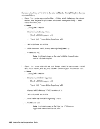 3-40    Oracle Service Contracts User Guide
If you do not define a service price in the same UOM as the Asking UOM, then the price
returns as follows:
1. If your Price List has a price defined for a UOM for which the Primary check box is
selected, then the price list price/UOM is converted into a price/asking UOM to
derive the service price.
Example
• Asking UOM is Month
• Price List has following prices:
• Month is $100; Precedence is 20
• Year is $900; Primary UOM; Precedence is 20
• Service duration is 4 months
• Price returned is $300 (Quantity 4 multiplied by ($900/12))
• Unit Price is $900
Note: Unit Price is based on the price list UOM the application
uses to calculate the price.
2. If your Price List has more than one price defined for a UOM for which the Primary
check box is selected, then the price list UOM with the highest precedence is used.
Example
• Asking UOM is Month
• Price List has the following prices:
• Month is $100; Precedence is 20
• Year is $900; Primary UOM; Precedence is 20
• Quarter is $270; Primary UOM; Precedence is 10
• Service duration is 4 months
• Price is $360 (Quantity 4 multiplied by (270/3))
• Unit Price is $270
Note: Unit Price is based on the Price List UOM that the
application uses to calculate the price.
 