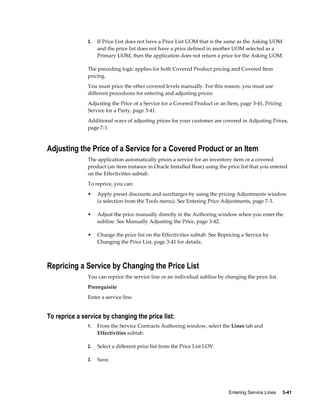 Entering Service Lines     3-41
3. If Price List does not have a Price List UOM that is the same as the Asking UOM
and the price list does not have a price defined in another UOM selected as a
Primary UOM, then the application does not return a price for the Asking UOM.
The preceding logic applies for both Covered Product pricing and Covered Item
pricing.
You must price the other covered levels manually. For this reason, you must use
different procedures for entering and adjusting prices:
Adjusting the Price of a Service for a Covered Product or an Item, page 3-41, Pricing
Service for a Party, page 3-41.
Additional ways of adjusting prices for your customer are covered in Adjusting Prices,
page 7-1.
Adjusting the Price of a Service for a Covered Product or an Item
The application automatically prices a service for an inventory item or a covered
product (an item instance in Oracle Installed Base) using the price list that you entered
on the Effectivities subtab.
To reprice, you can:
• Apply preset discounts and surcharges by using the pricing Adjustments window
(a selection from the Tools menu). See Entering Price Adjustments, page 7-3.
• Adjust the price manually directly in the Authoring window when you enter the
subline. See Manually Adjusting the Price, page 3-42.
• Change the price list on the Effectivities subtab. See Repricing a Service by
Changing the Price List, page 3-41 for details.
Repricing a Service by Changing the Price List
You can reprice the service line or an individual subline by changing the price list.
Prerequisite
Enter a service line.
To reprice a service by changing the price list:
1. From the Service Contracts Authoring window, select the Lines tab and
Effectivities subtab.
2. Select a different price list from the Price List LOV.
3. Save.
 