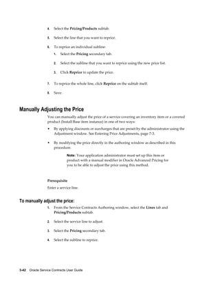 3-42    Oracle Service Contracts User Guide
4. Select the Pricing/Products subtab.
5. Select the line that you want to reprice.
6. To reprice an individual subline:
1. Select the Pricing secondary tab.
2. Select the subline that you want to reprice using the new price list.
3. Click Reprice to update the price.
7. To reprice the whole line, click Reprice on the subtab itself.
8. Save.
Manually Adjusting the Price
You can manually adjust the price of a service covering an inventory item or a covered
product (Install Base item instance) in one of two ways:
• By applying discounts or surcharges that are preset by the administrator using the
Adjustment window. See Entering Price Adjustments, page 7-3.
• By modifying the price directly in the authoring window as described in this
procedure.
Note: Your application administrator must set up this item or
product with a manual modifier in Oracle Advanced Pricing for
you to be able to adjust the price using this method.
Prerequisite
Enter a service line.
To manually adjust the price:
1. From the Service Contracts Authoring window, select the Lines tab and
Pricing/Products subtab.
2. Select the service line to adjust.
3. Select the Pricing secondary tab.
4. Select the subline to reprice.
 