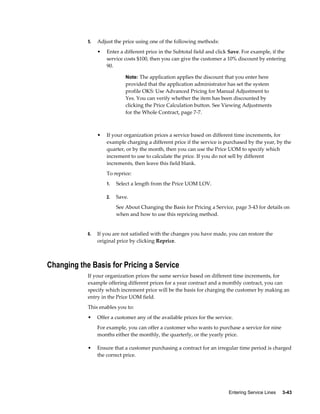 Entering Service Lines     3-43
5. Adjust the price using one of the following methods:
• Enter a different price in the Subtotal field and click Save. For example, if the
service costs $100, then you can give the customer a 10% discount by entering
90.
Note: The application applies the discount that you enter here
provided that the application administrator has set the system
profile OKS: Use Advanced Pricing for Manual Adjustment to
Yes. You can verify whether the item has been discounted by
clicking the Price Calculation button. See Viewing Adjustments
for the Whole Contract, page 7-7.
• If your organization prices a service based on different time increments, for
example charging a different price if the service is purchased by the year, by the
quarter, or by the month, then you can use the Price UOM to specify which
increment to use to calculate the price. If you do not sell by different
increments, then leave this field blank.
To reprice:
1. Select a length from the Price UOM LOV.
2. Save.
See About Changing the Basis for Pricing a Service, page 3-43 for details on
when and how to use this repricing method.
6. If you are not satisfied with the changes you have made, you can restore the
original price by clicking Reprice.
Changing the Basis for Pricing a Service
If your organization prices the same service based on different time increments, for
example offering different prices for a year contract and a monthly contract, you can
specify which increment price will be the basis for charging the customer by making an
entry in the Price UOM field.
This enables you to:
• Offer a customer any of the available prices for the service.
For example, you can offer a customer who wants to purchase a service for nine
months either the monthly, the quarterly, or the yearly price.
• Ensure that a customer purchasing a contract for an irregular time period is charged
the correct price.
 