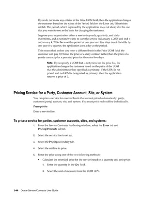 3-44    Oracle Service Contracts User Guide
If you do not make any entries in the Price UOM field, then the application charges
the customer based on the value of the Period field on the Lines tab, Effectivities
subtab. The period, which is passed by the application, may not always be the one
that you want to use as the basis for charging the customer.
Suppose your organization offers a service in yearly, quarterly, and daily
increments, and a customer wants to start the service on January 1, 2005 and end it
on January 4, 2006. Because this period of one year and five days is not divisible by
one year or a quarter, the application uses a day as the period.
This means that, unless you enter a different basis in the Price UOM field, the
customer will pay 370 times the price of a daily contract rather than the price of a
yearly contract plus a prorated price for the extra five days.
Note: If you specify a UOM that is not priced on the price list, the
application charges the customer based on the price of the UOM
that the administrator has specified as primary. If the UOM is not
priced and no UOM is designated as primary, then the application
returns a price of 0.
Pricing Service for a Party, Customer Account, Site, or System
You can price a service for covered levels that are not priced automatically: party,
customer (party) account, site, and system. You must price each subline individually.
Prerequisite
Enter a service line.
To price a service for parties, customer accounts, sites, and systems:
1. From the Service Contracts Authoring window, select the Lines tab and
Pricing/Products subtab.
2. Select the service line to set up.
3. Select the Pricing secondary tab.
4. Select the subline to price.
5. Enter the price using one of the two following methods:
• Calculate the extended price for the service based on a quantity and unit price:
1. Enter the quantity in the Qty field.
2. Select the unit of measure from the UOM LOV.
 