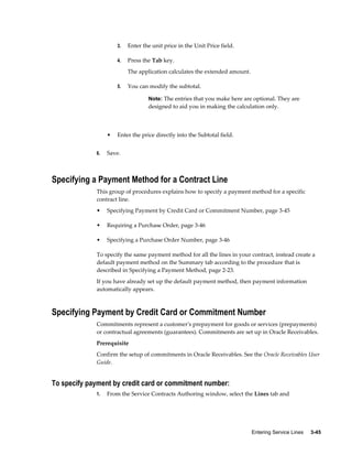 Entering Service Lines     3-45
3. Enter the unit price in the Unit Price field.
4. Press the Tab key.
The application calculates the extended amount.
5. You can modify the subtotal.
Note: The entries that you make here are optional. They are
designed to aid you in making the calculation only.
• Enter the price directly into the Subtotal field.
6. Save.
Specifying a Payment Method for a Contract Line
This group of procedures explains how to specify a payment method for a specific
contract line.
• Specifying Payment by Credit Card or Commitment Number, page 3-45
• Requiring a Purchase Order, page 3-46
• Specifying a Purchase Order Number, page 3-46
To specify the same payment method for all the lines in your contract, instead create a
default payment method on the Summary tab according to the procedure that is
described in Specifying a Payment Method, page 2-23.
If you have already set up the default payment method, then payment information
automatically appears.
Specifying Payment by Credit Card or Commitment Number
Commitments represent a customer's prepayment for goods or services (prepayments)
or contractual agreements (guarantees). Commitments are set up in Oracle Receivables.
Prerequisite
Confirm the setup of commitments in Oracle Receivables. See the Oracle Receivables User
Guide.
To specify payment by credit card or commitment number:
1. From the Service Contracts Authoring window, select the Lines tab and
 