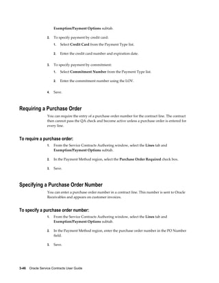 3-46    Oracle Service Contracts User Guide
Exemption/Payment Options subtab.
2. To specify payment by credit card:
1. Select Credit Card from the Payment Type list.
2. Enter the credit card number and expiration date.
3. To specify payment by commitment:
1. Select Commitment Number from the Payment Type list.
2. Enter the commitment number using the LOV.
4. Save.
Requiring a Purchase Order
You can require the entry of a purchase order number for the contract line. The contract
then cannot pass the QA check and become active unless a purchase order is entered for
every line.
To require a purchase order:
1. From the Service Contracts Authoring window, select the Lines tab and
Exemption/Payment Options subtab.
2. In the Payment Method region, select the Purchase Order Required check box.
3. Save.
Specifying a Purchase Order Number
You can enter a purchase order number in a contract line. This number is sent to Oracle
Receivables and appears on customer invoices.
To specify a purchase order number:
1. From the Service Contracts Authoring window, select the Lines tab and
Exemption/Payment Options subtab.
2. In the Payment Method region, enter the purchase order number in the PO Number
field.
3. Save.
 