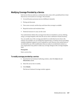 Entering Service Lines     3-47
Modifying Coverage Provided by a Service
Each service that you select as a contract line item comes with a predefined list of what
that service covers (terms of coverage). This includes:
• Covered business processes (service fulfillment channels)
• Pricing and discounts
• Time zones covered, and the days and times that coverage is available
• Required reaction and resolution times
• Preferred resources to carry out the work
Your administrator defines the coverage terms that are included in a service offering,
using a coverage template at the time the service item is defined in Oracle Inventory.
You can modify any of the coverage provided for an individual service line in the
contract. For example, you can change the response time, or extend a service providing
weekday telephone support to cover weekends as well. However, the contract price is
not affected by any of the modifications that you make in an individual contract, so
your organization may prefer to make any coverage changes in the coverage template
itself.
Prerequisite
Enter a service line.
To modify coverage provided by a service:
1. From the Service Contracts Authoring window, select the Lines tab and
Effectivities subtab.
2. Select the service line to modify.
3. Click Details.
The Service Contracts Coverage window appears.
 