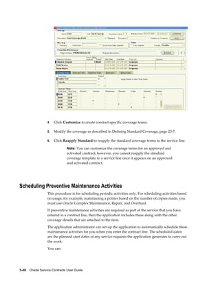 3-48    Oracle Service Contracts User Guide
4. Click Customize to create contract-specific coverage terms.
5. Modify the coverage as described in Defining Standard Coverage, page 23-7.
6. Click Reapply Standard to reapply the standard coverage terms to the service line.
Note: You can customize the coverage terms for an approved and
activated contract; however, you cannot reapply the standard
coverage template to a service line once it appears on an approved
and activated contract.
Scheduling Preventive Maintenance Activities
This procedure is for scheduling periodic activities only. For scheduling activities based
on usage, for example, maintaining a printer based on the number of copies made, you
must use Oracle Complex Maintenance, Repair, and Overhaul.
If preventive maintenance activities are required as part of the service that you have
entered in a contract line, then the application includes these along with the other
coverage details that are attached to the item.
The application administrator can set up the application to automatically schedule these
maintenance activities for you when you enter the contract line. The scheduled dates
are the planned start dates of any service requests the application generates to carry out
the work.
You can:
 