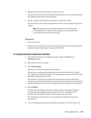Entering Service Lines     3-49
• Specify new dates when each of the activities is to start.
The dates that you enter become the planned start dates in any service requests that
the application generates for these activities.
• Specify a range of dates that the maintenance activities are to start.
The start date of each activity is the planned start date in the corresponding service
request.
Note: The application can automatically generate a schedule based
on start dates only. To specify a date range, you must enter the start
and end dates into the contract manually.
Prerequisites
• Enter a service line.
• Confirm the setup of the preventive maintenance program and associated activities
in Oracle Complex Maintenance, Repair, and Overhaul.
To schedule preventive maintenance activities:
1. From the Service Contracts Authoring window, select the Lines tab and
Effectivities subtab.
2. Select the service line to modify.
3. Click Edit Coverage.
The Service Contracts Coverage window appears.
The preventive maintenance program that is associated with the service line by
your application administrator appears in the Program name field in the Preventive
Maintenance region of the window.
The preventive maintenance program encompasses the required maintenance
activities for the product. Both the program (also called a maintenance requirement)
and its activities are set up in Oracle Complex Maintenance, Repair, and Overhaul.
4. Click Schedule.
The Preventive Maintenance Schedule window appears showing the Program
Schedule tab. If the application administrator has set up a schedule for this
program, then the Schedule region is already populated with dates.
The maintenance activities that you must schedule are listed on the Activity
Schedule tab.
5. You can schedule the preventive maintenance activities in one of two ways. You
 